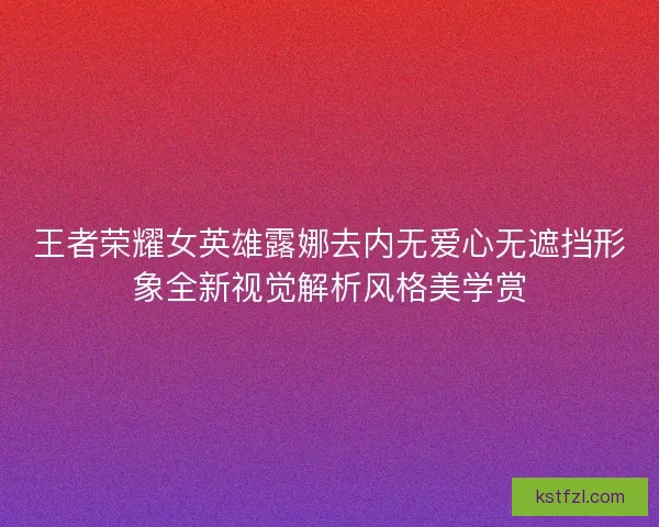 王者荣耀女英雄露娜去内无爱心无遮挡形象全新视觉解析风格美学赏