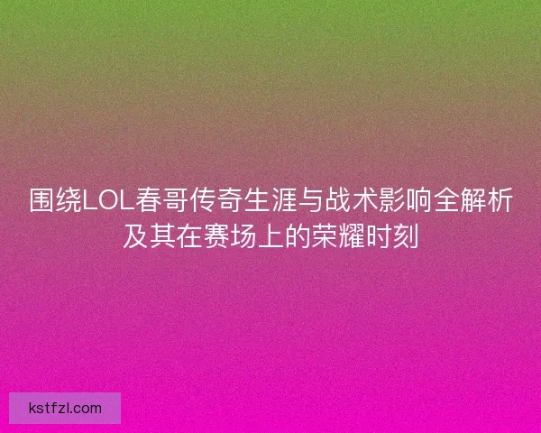 围绕LOL春哥传奇生涯与战术影响全解析及其在赛场上的荣耀时刻