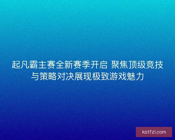 起凡霸主赛全新赛季开启 聚焦顶级竞技与策略对决展现极致游戏魅力
