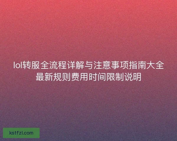 lol转服全流程详解与注意事项指南大全最新规则费用时间限制说明