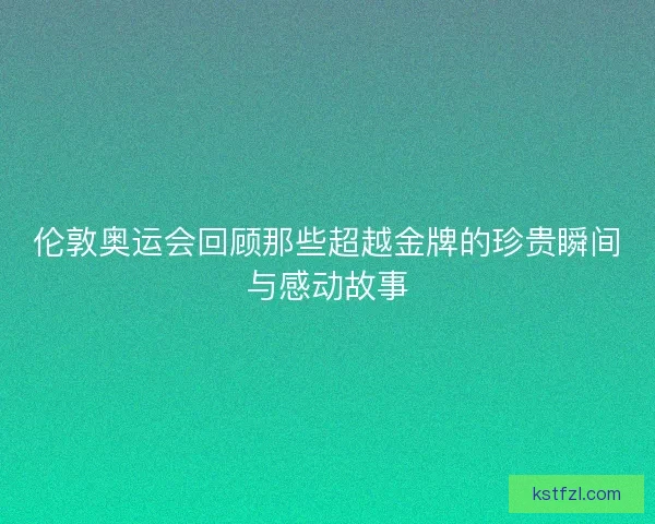 伦敦奥运会回顾那些超越金牌的珍贵瞬间与感动故事