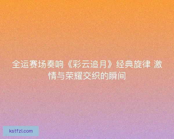 全运赛场奏响《彩云追月》经典旋律 激情与荣耀交织的瞬间